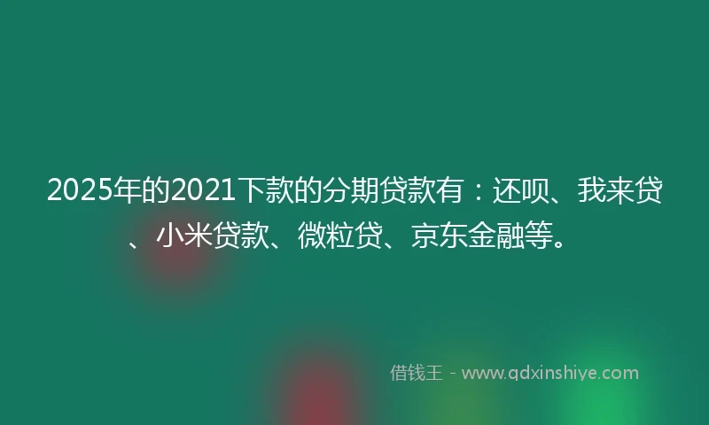 2025年的2021下款的分期贷款有：还呗、我来贷、小米贷款、微粒贷、京东金融等。