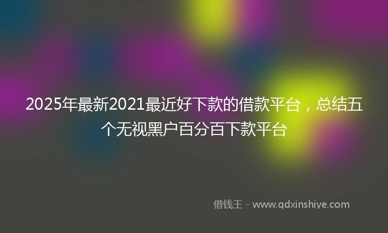 2025年最新2021最近好下款的借款平台，总结五个无视黑户百分百下款平台