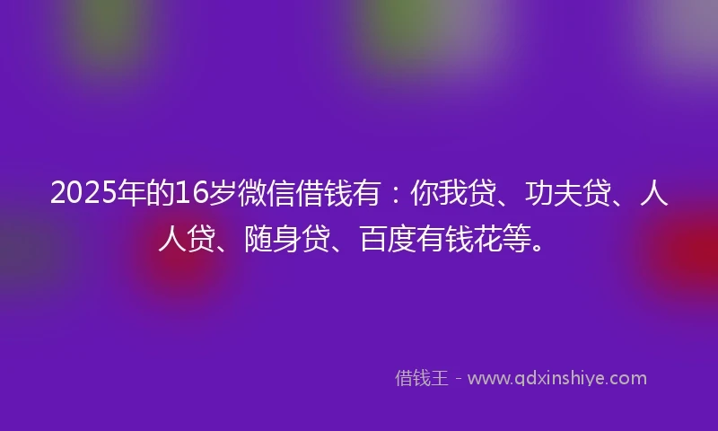 2025年的16岁微信借钱有：你我贷、功夫贷、人人贷、随身贷、百度有钱花等。