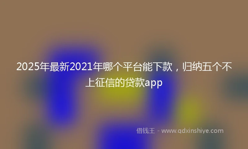 2025年最新2021年哪个平台能下款，归纳五个不上征信的贷款app