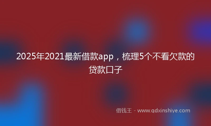 2025年2021最新借款app，梳理5个不看欠款的贷款口子