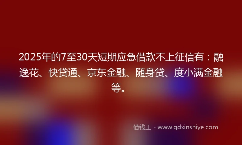 2025年的7至30天短期应急借款不上征信有：融逸花、快贷通、京东金融、随身贷、度小满金融等。