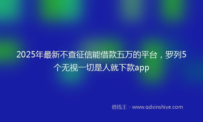 2025年最新不查征信能借款五万的平台，罗列5个无视一切是人就下款app
