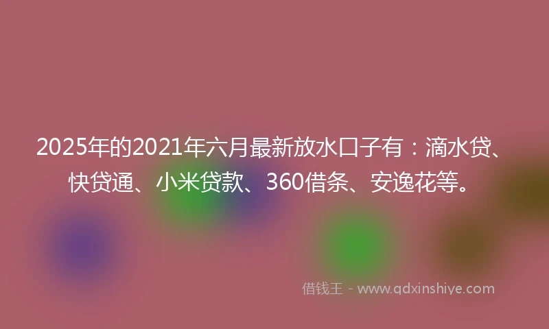 2025年的2021年六月最新放水口子有：滴水贷、快贷通、小米贷款、360借条、安逸花等。