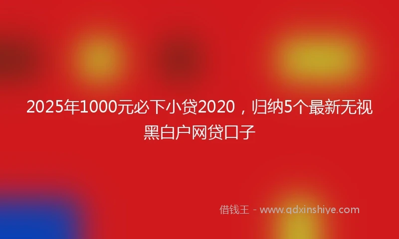 2025年1000元必下小贷2020，归纳5个最新无视黑白户网贷口子
