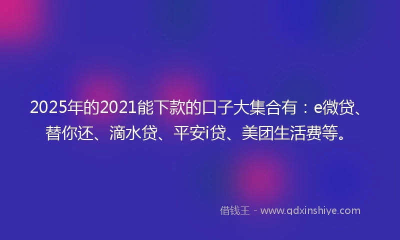 2025年的2021能下款的口子大集合有：e微贷、替你还、滴水贷、平安i贷、美团生活费等。