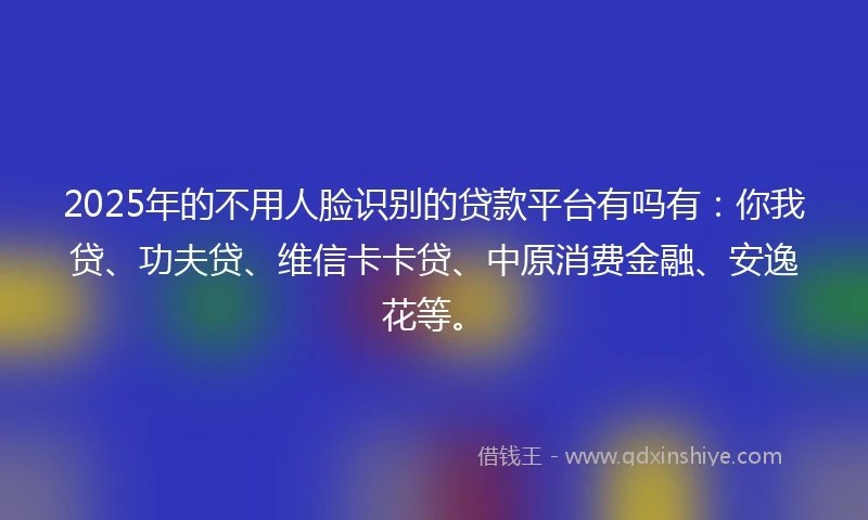 2025年的不用人脸识别的贷款平台有吗有：你我贷、功夫贷、维信卡卡贷、中原消费金融、安逸花等。