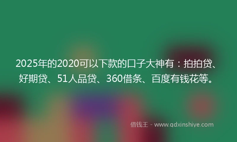 2025年的2020可以下款的口子大神有：拍拍贷、好期贷、51人品贷、360借条、百度有钱花等。
