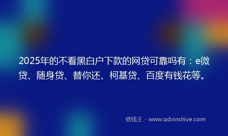 2025年的不看黑白户下款的网贷可靠吗有：e微贷、随身贷、替你还、柯基贷、百度有钱花等。