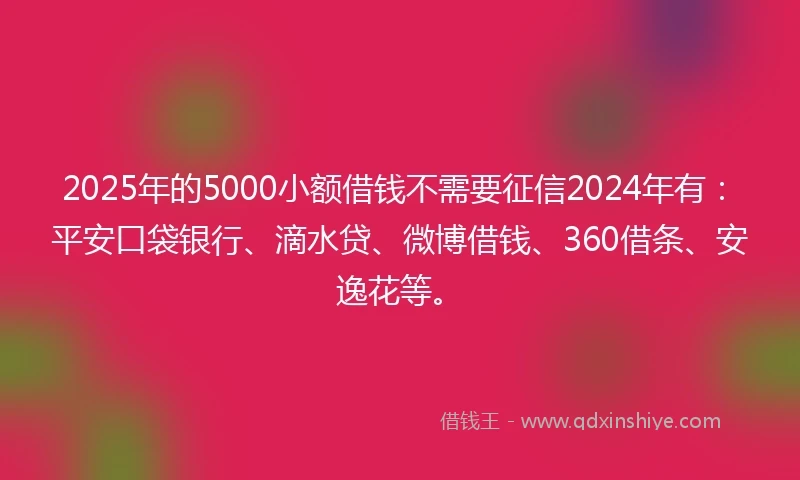 2025年的5000小额借钱不需要征信2024年有：平安口袋银行、滴水贷、微博借钱、360借条、安逸花等。