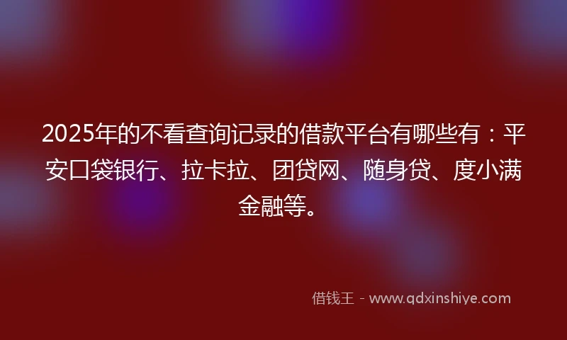 2025年的不看查询记录的借款平台有哪些有：平安口袋银行、拉卡拉、团贷网、随身贷、度小满金融等。