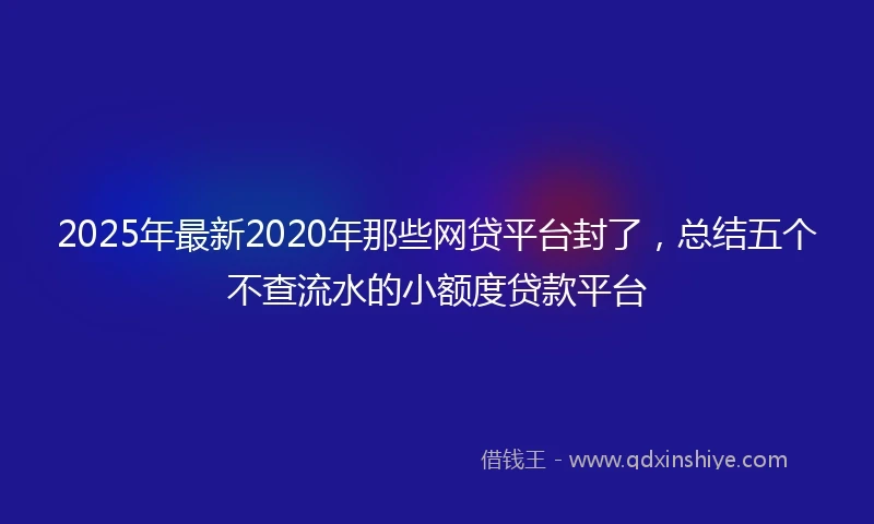 2025年最新2020年那些网贷平台封了，总结五个不查流水的小额度贷款平台