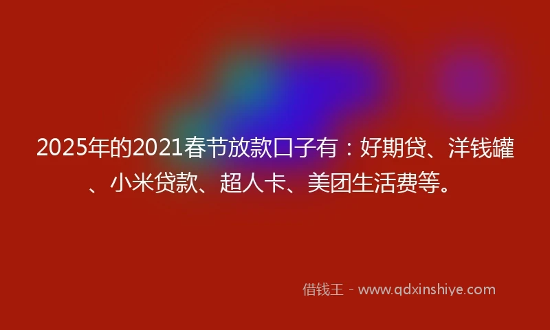 2025年的2021春节放款口子有：好期贷、洋钱罐、小米贷款、超人卡、美团生活费等。
