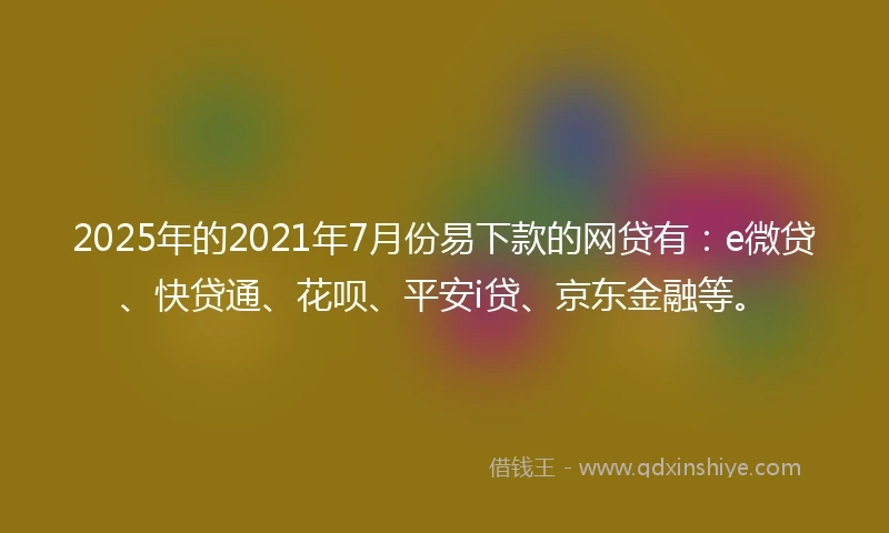 2025年的2021年7月份易下款的网贷有：e微贷、快贷通、花呗、平安i贷、京东金融等。