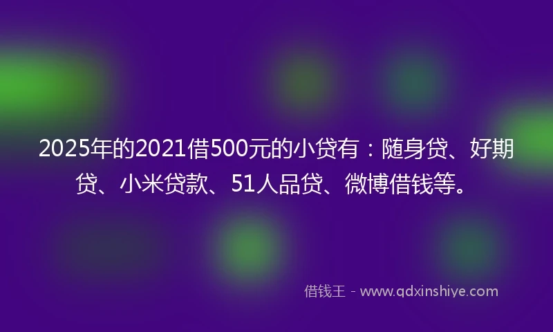 2025年的2021借500元的小贷有：随身贷、好期贷、小米贷款、51人品贷、微博借钱等。