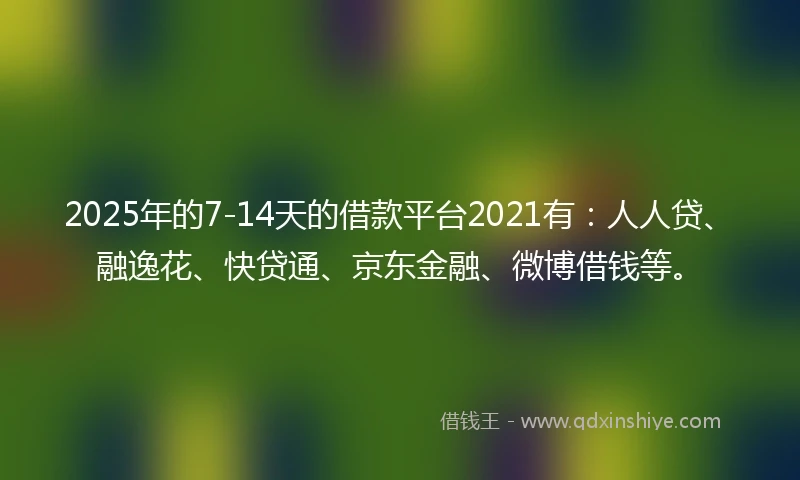 2025年的7-14天的借款平台2021有：人人贷、融逸花、快贷通、京东金融、微博借钱等。