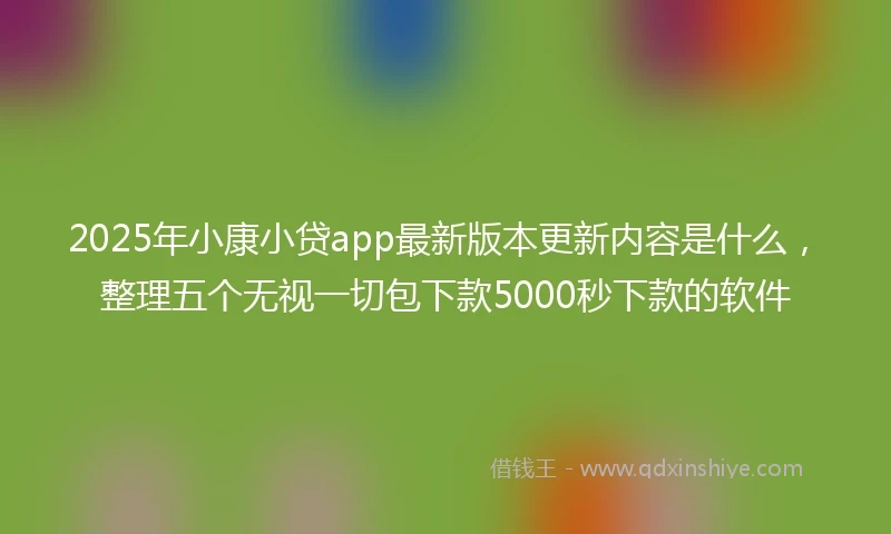 2025年小康小贷app最新版本更新内容是什么，整理五个无视一切包下款5000秒下款的软件