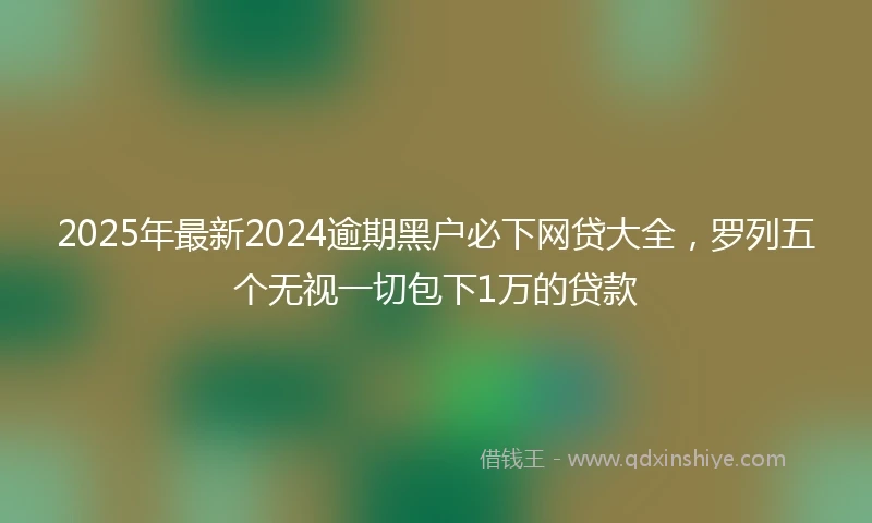 2025年最新2024逾期黑户必下网贷大全，罗列五个无视一切包下1万的贷款