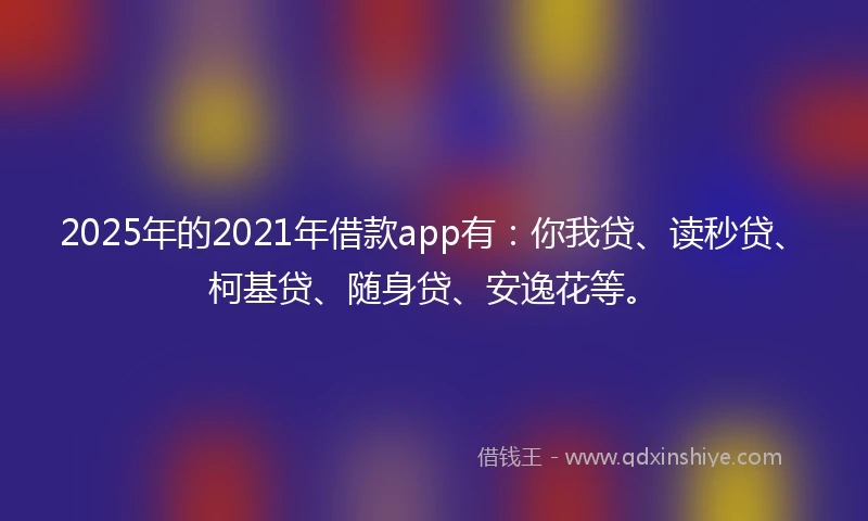 2025年的2021年借款app有：你我贷、读秒贷、柯基贷、随身贷、安逸花等。