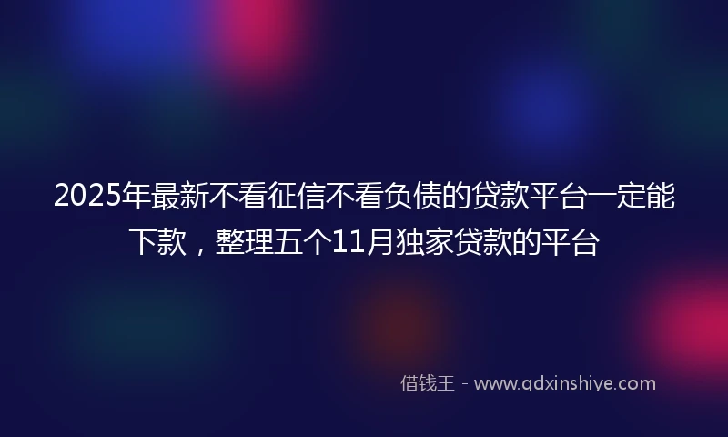 2025年最新不看征信不看负债的贷款平台一定能下款，整理五个11月独家贷款的平台