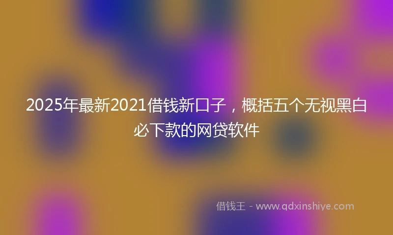 2025年最新2021借钱新口子，概括五个无视黑白必下款的网贷软件