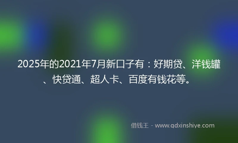 2025年的2021年7月新口子有：好期贷、洋钱罐、快贷通、超人卡、百度有钱花等。