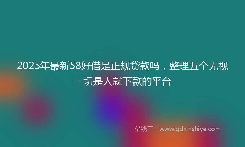 2025年最新58好借是正规贷款吗，整理五个无视一切是人就下款的平台