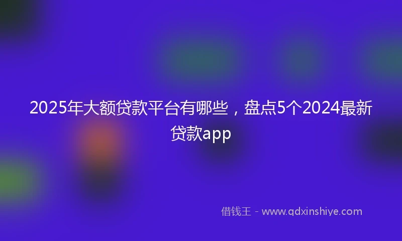 2025年大额贷款平台有哪些，盘点5个2024最新贷款app