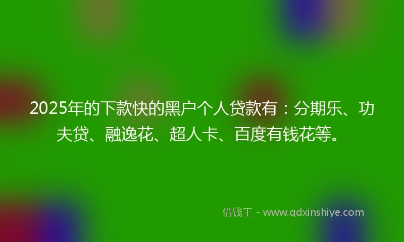2025年的下款快的黑户个人贷款有：分期乐、功夫贷、融逸花、超人卡、百度有钱花等。