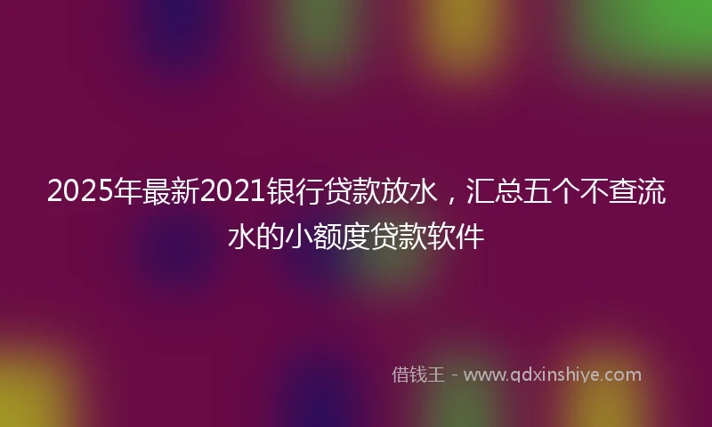 2025年最新2021银行贷款放水，汇总五个不查流水的小额度贷款软件