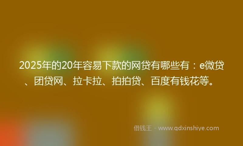 2025年的20年容易下款的网贷有哪些有：e微贷、团贷网、拉卡拉、拍拍贷、百度有钱花等。