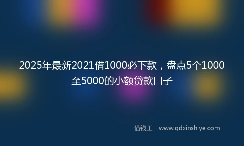 2025年最新2021借1000必下款，盘点5个1000至5000的小额贷款口子