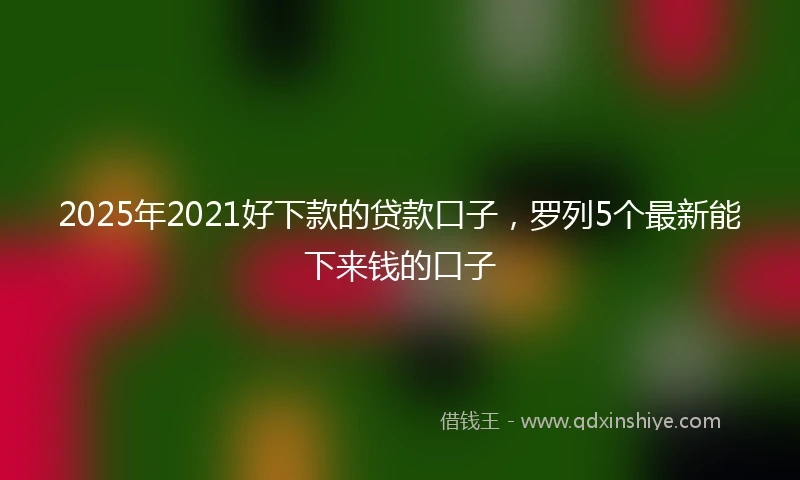2025年2021好下款的贷款口子，罗列5个最新能下来钱的口子