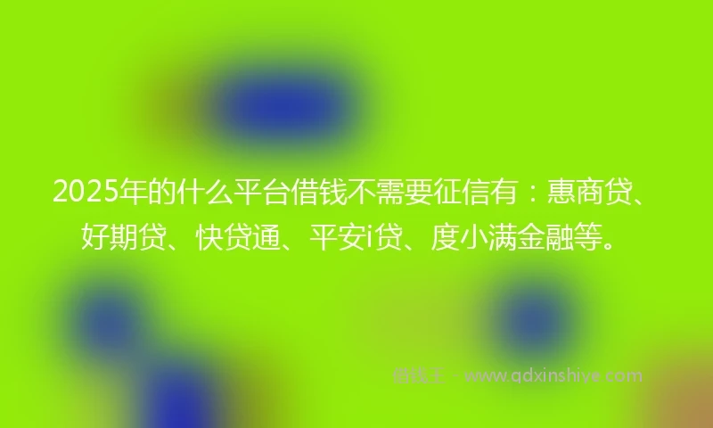 2025年的什么平台借钱不需要征信有：惠商贷、好期贷、快贷通、平安i贷、度小满金融等。