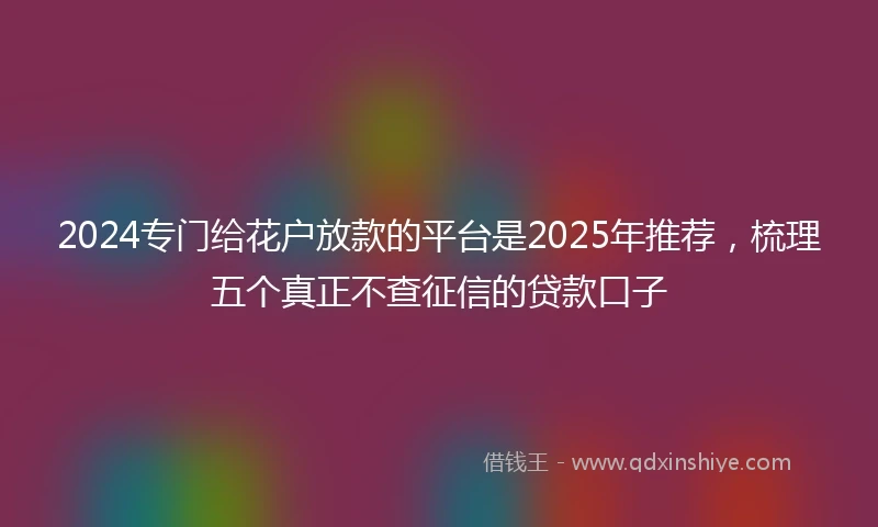 2024专门给花户放款的平台是2025年推荐，梳理五个真正不查征信的贷款口子