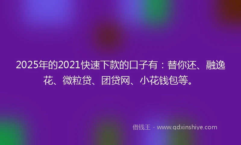 2025年的2021快速下款的口子有：替你还、融逸花、微粒贷、团贷网、小花钱包等。
