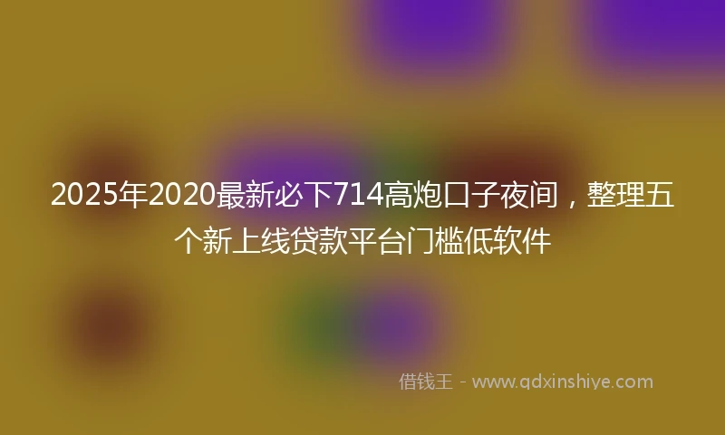 2025年2020最新必下714高炮口子夜间，整理五个新上线贷款平台门槛低软件