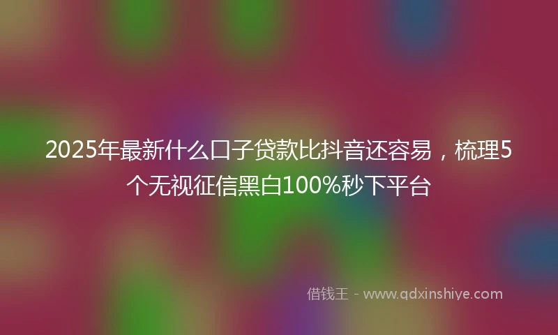2025年最新什么口子贷款比抖音还容易，梳理5个无视征信黑白100%秒下平台