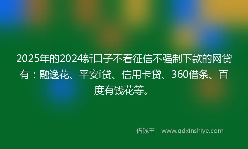 2025年的2024新口子不看征信不强制下款的网贷有：融逸花、平安i贷、信用卡贷、360借条、百度有钱花等。