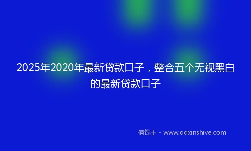 2025年2020年最新贷款口子，整合五个无视黑白的最新贷款口子