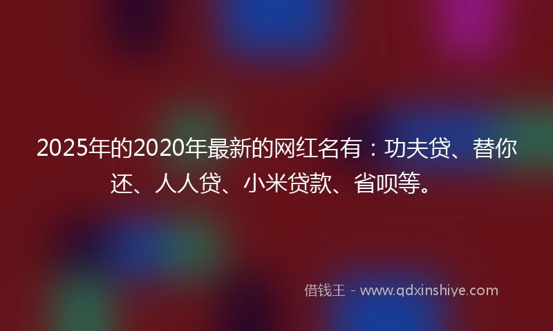 2025年的2020年最新的网红名有：功夫贷、替你还、人人贷、小米贷款、省呗等。