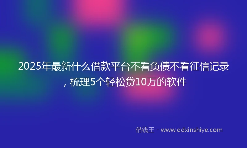 2025年最新什么借款平台不看负债不看征信记录，梳理5个轻松贷10万的软件