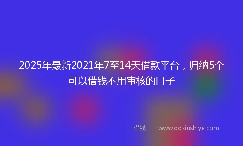 2025年最新2021年7至14天借款平台，归纳5个可以借钱不用审核的口子
