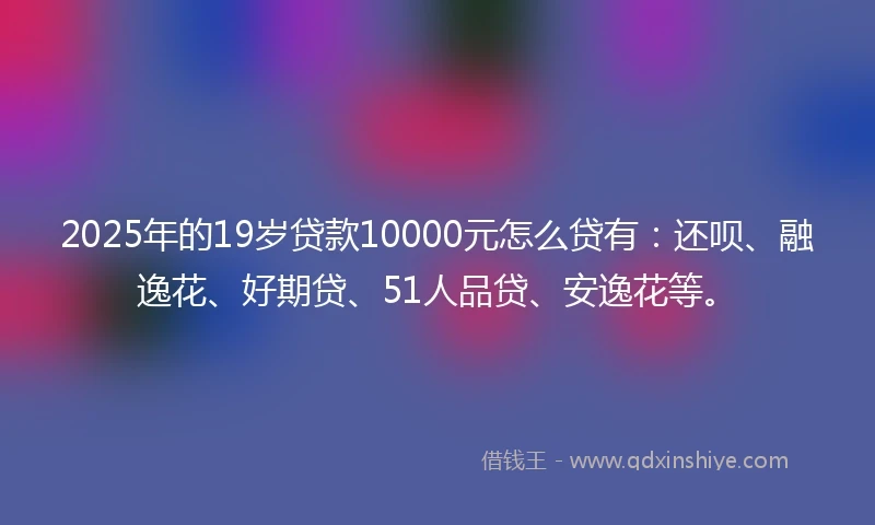 2025年的19岁贷款10000元怎么贷有：还呗、融逸花、好期贷、51人品贷、安逸花等。