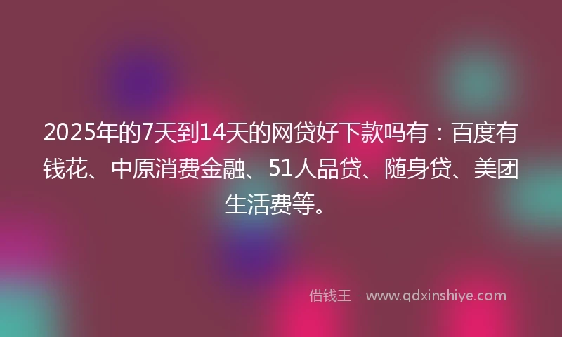 2025年的7天到14天的网贷好下款吗有：百度有钱花、中原消费金融、51人品贷、随身贷、美团生活费等。