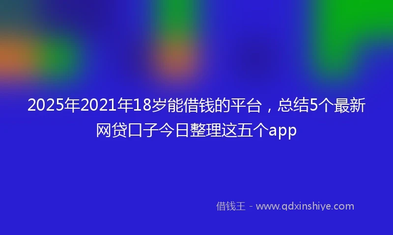 2025年2021年18岁能借钱的平台，总结5个最新网贷口子今日整理这五个app