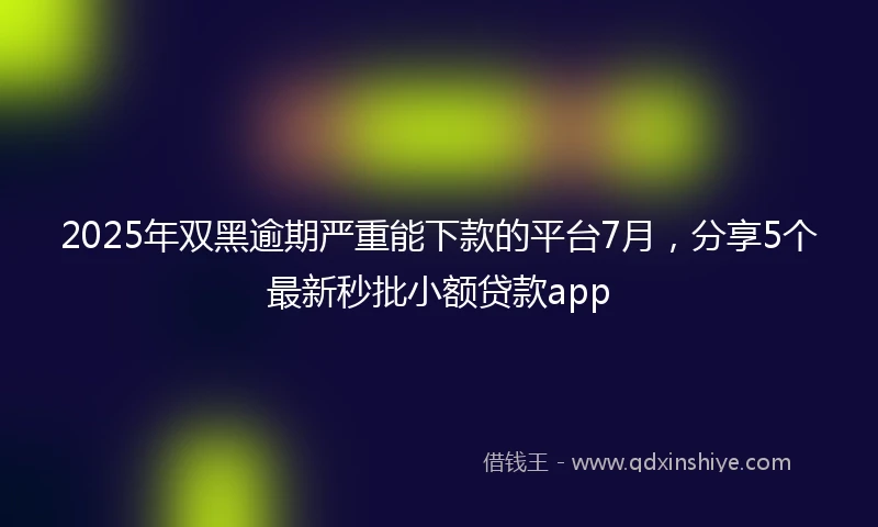 2025年双黑逾期严重能下款的平台7月，分享5个最新秒批小额贷款app