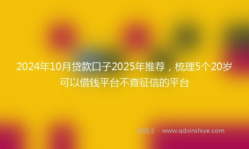 2024年10月贷款口子2025年推荐，梳理5个20岁可以借钱平台不查征信的平台