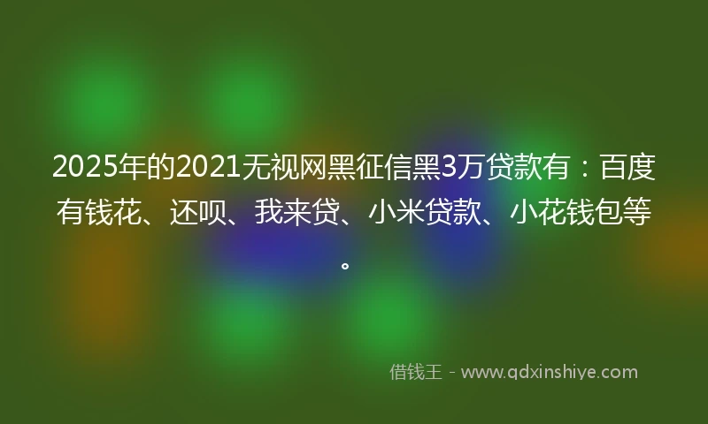 2025年的2021无视网黑征信黑3万贷款有：百度有钱花、还呗、我来贷、小米贷款、小花钱包等。