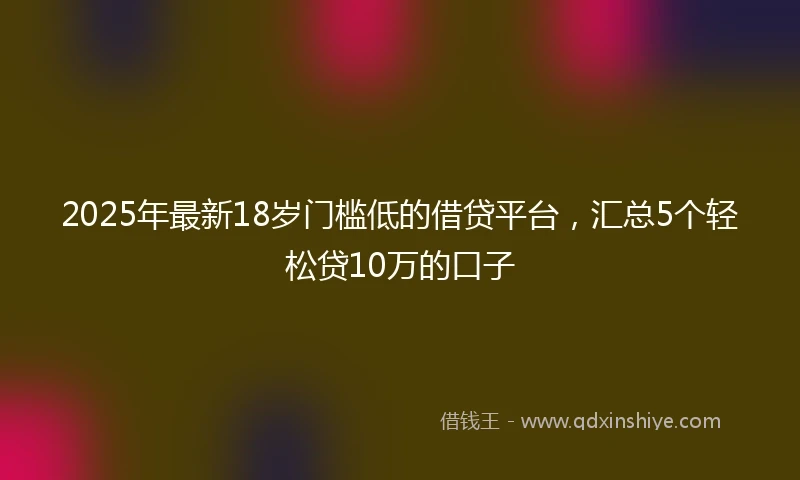 2025年最新18岁门槛低的借贷平台，汇总5个轻松贷10万的口子